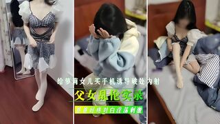 父女乱伦实录，给继女买手机，诱导女儿破处内射